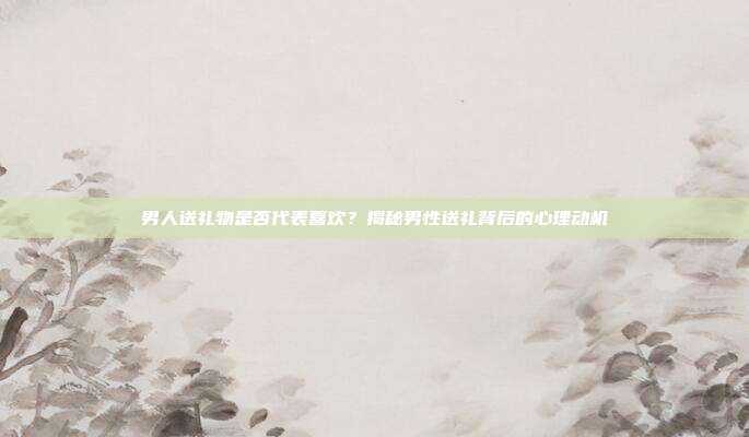 男人送礼物是否代表喜欢？揭秘男性送礼背后的心理动机