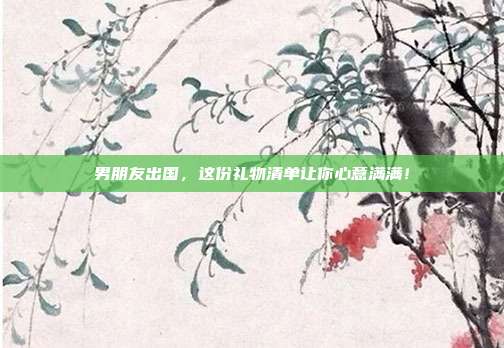 男朋友出国，这份礼物清单让你心意满满！