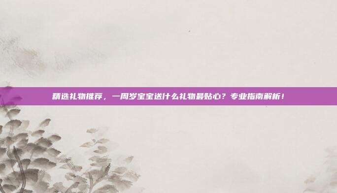 精选礼物推荐，一周岁宝宝送什么礼物最贴心？专业指南解析！