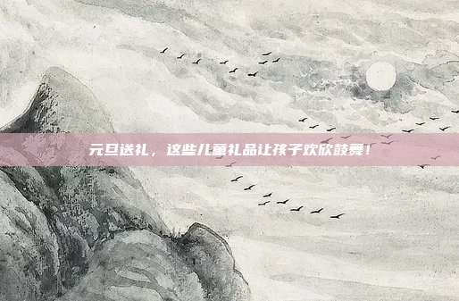 元旦送礼，这些儿童礼品让孩子欢欣鼓舞！