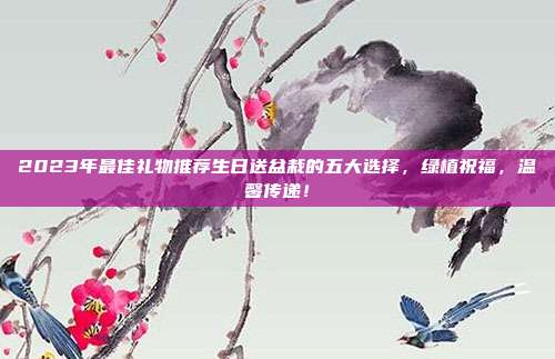 2023年最佳礼物推荐生日送盆栽的五大选择，绿植祝福，温馨传递！
