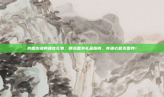 跨国友谊的最佳礼物，精选国外礼品指南，传递心意无国界！