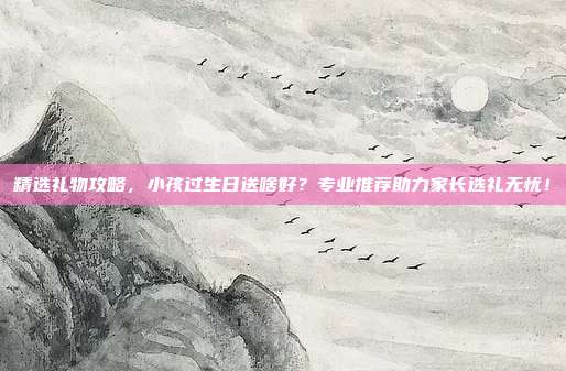 精选礼物攻略，小孩过生日送啥好？专业推荐助力家长选礼无忧！