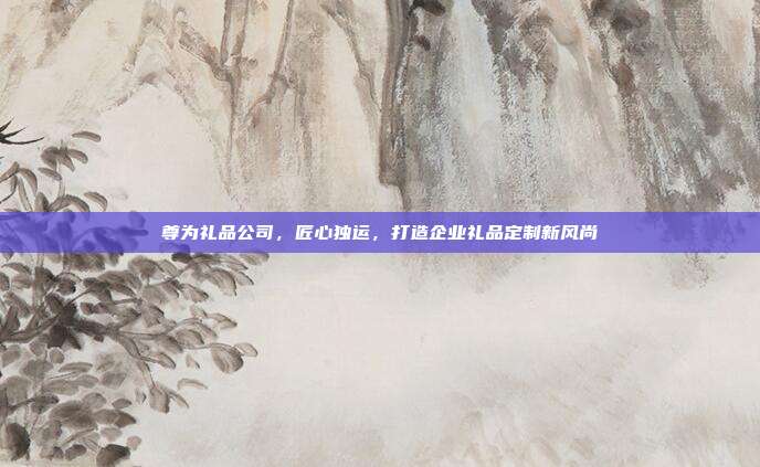 尊为礼品公司，匠心独运，打造企业礼品定制新风尚
