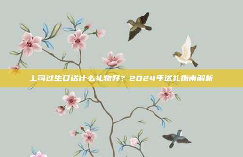 上司过生日送什么礼物好？2024年送礼指南解析