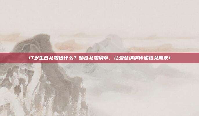 17岁生日礼物送什么？精选礼物清单，让爱意满满传递给女朋友！