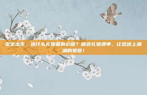 宝宝出生，送什么礼物最有心意？精选礼物清单，让您送上满满的爱意！