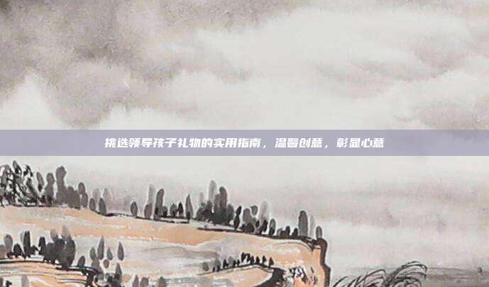 挑选领导孩子礼物的实用指南，温馨创意，彰显心意