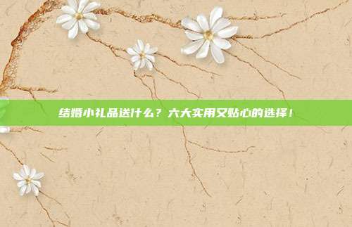 结婚小礼品送什么？六大实用又贴心的选择！
