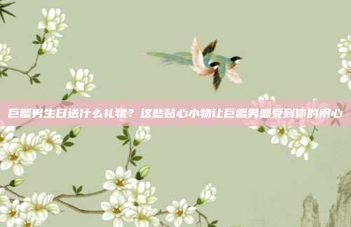 巨蟹男生日送什么礼物？这些贴心小物让巨蟹男感受到你的用心
