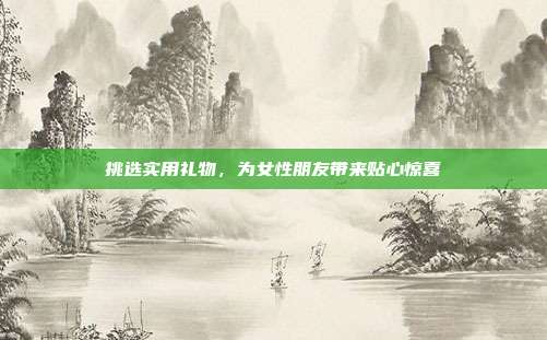 挑选实用礼物，为女性朋友带来贴心惊喜