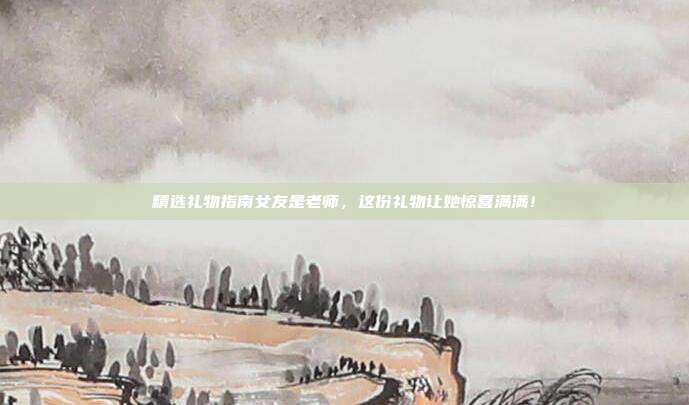 精选礼物指南女友是老师，这份礼物让她惊喜满满！