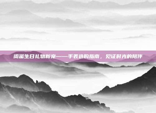 闺蜜生日礼物新宠——手表选购指南，见证时光的陪伴