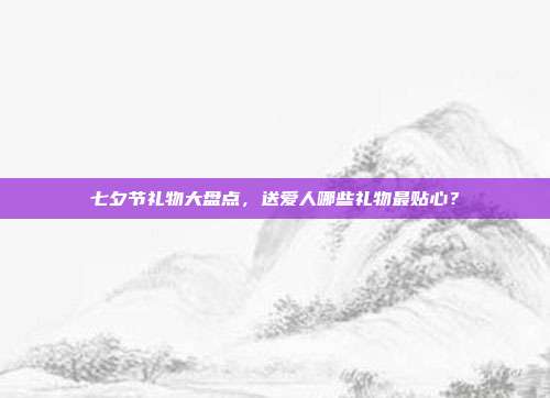 七夕节礼物大盘点，送爱人哪些礼物最贴心？