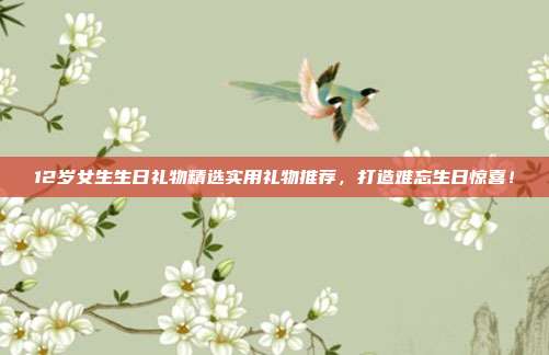 12岁女生生日礼物精选实用礼物推荐，打造难忘生日惊喜！