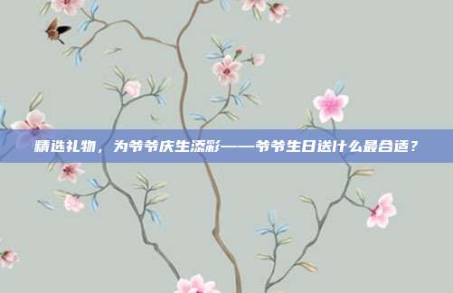 精选礼物，为爷爷庆生添彩——爷爷生日送什么最合适？