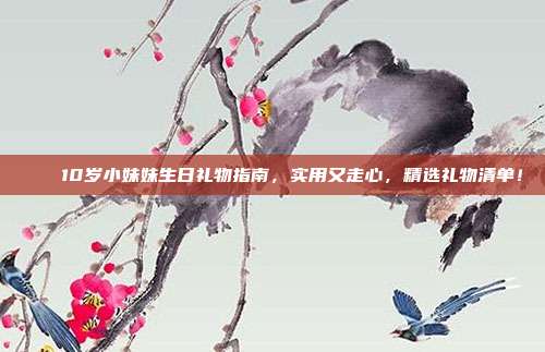 🎉10岁小妹妹生日礼物指南，实用又走心，精选礼物清单！