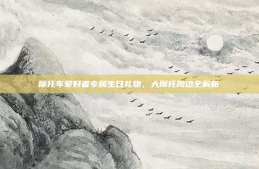 摩托车爱好者专属生日礼物，大摩托周边全解析