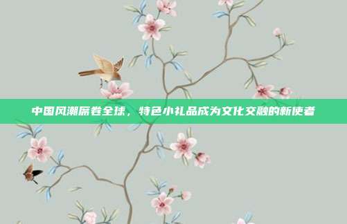 中国风潮席卷全球，特色小礼品成为文化交融的新使者