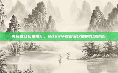 男友生日礼物排行，2023年度最受欢迎的礼物精选！