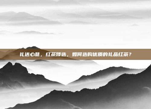 礼送心意，红茶臻选，如何选购优质的礼品红茶？
