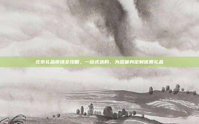 北京礼品市场全攻略，一站式选购，为您量身定制优质礼品