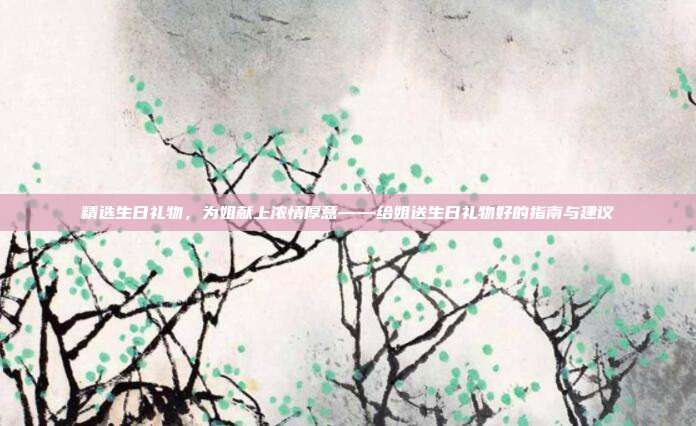 精选生日礼物，为姐献上浓情厚意——给姐送生日礼物好的指南与建议