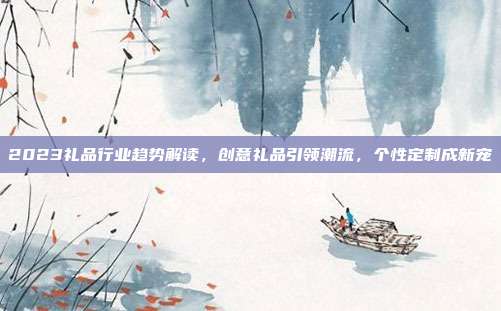 2023礼品行业趋势解读，创意礼品引领潮流，个性定制成新宠