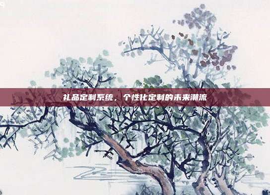 礼品定制系统，个性化定制的未来潮流