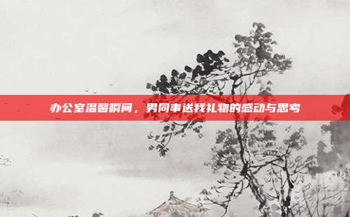 办公室温馨瞬间，男同事送我礼物的感动与思考