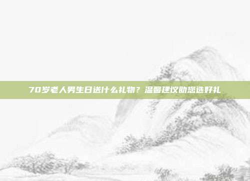 70岁老人男生日送什么礼物？温馨建议助您选好礼