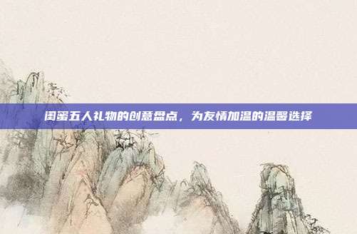 闺蜜五人礼物的创意盘点，为友情加温的温馨选择