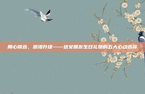 用心挑选，浪漫升级——送女朋友生日礼物的五大心动选择