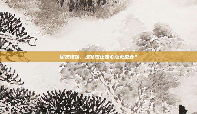 朋友结婚，送礼物还是心意更重要？
