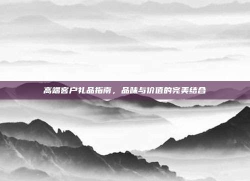 高端客户礼品指南，品味与价值的完美结合