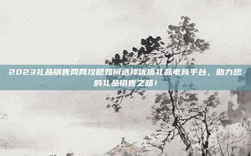 2023礼品销售网网攻略如何选择优质礼品电商平台，助力您的礼品销售之路！