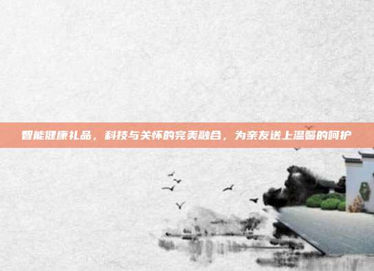 智能健康礼品，科技与关怀的完美融合，为亲友送上温馨的呵护