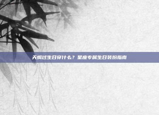 天蝎过生日穿什么？星座专属生日装扮指南