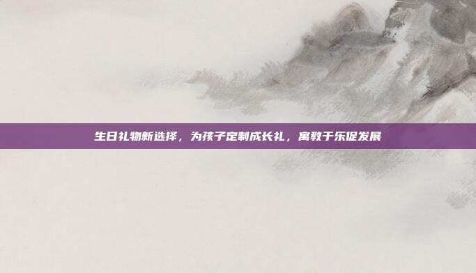 生日礼物新选择，为孩子定制成长礼，寓教于乐促发展