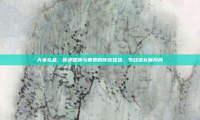 大米礼品，传递健康与尊贵的传统佳选，节日送礼新风尚