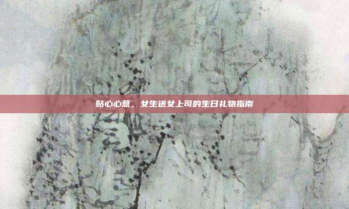 贴心心意，女生送女上司的生日礼物指南