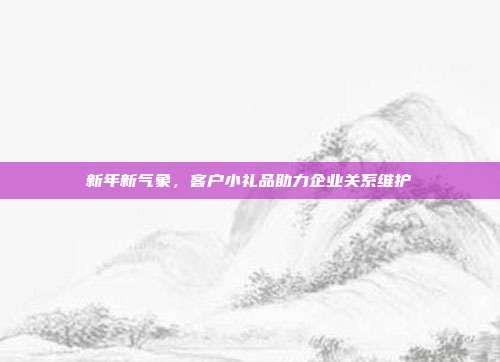 新年新气象，客户小礼品助力企业关系维护