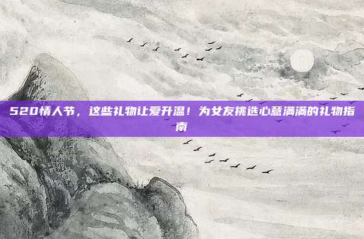 520情人节，这些礼物让爱升温！为女友挑选心意满满的礼物指南