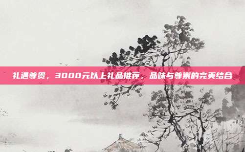 礼遇尊贵，3000元以上礼品推荐，品味与尊崇的完美结合