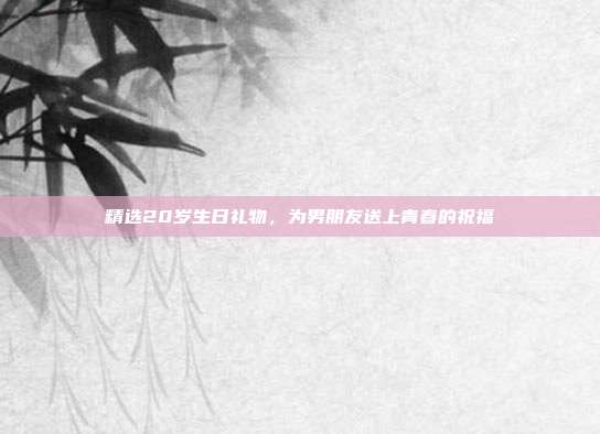 精选20岁生日礼物，为男朋友送上青春的祝福