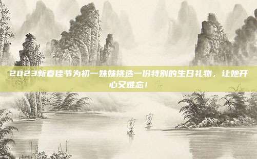 2023新春佳节为初一妹妹挑选一份特别的生日礼物，让她开心又难忘！