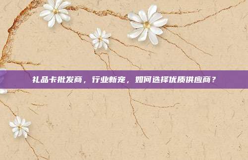 礼品卡批发商，行业新宠，如何选择优质供应商？