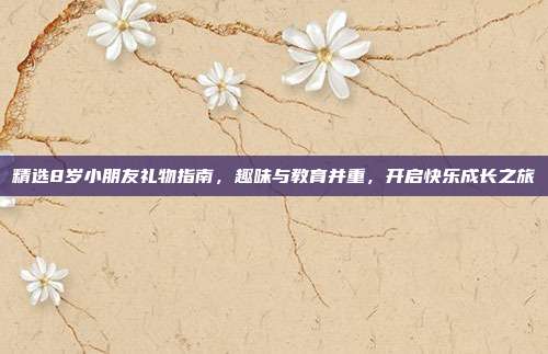 精选8岁小朋友礼物指南，趣味与教育并重，开启快乐成长之旅