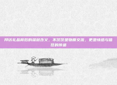 拜访礼品背后的深层含义，不仅仅是物质交流，更是情感与信任的传递