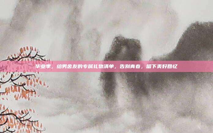 毕业季，给男舍友的专属礼物清单，告别青春，留下美好回忆